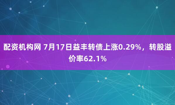配资机构网 7月17日益丰转债上涨0.29%，转股溢价率62.1%
