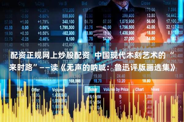配资正规网上炒股配资  中国现代木刻艺术的 “来时路”——读《无声的呐喊：鲁迅评版画选集》