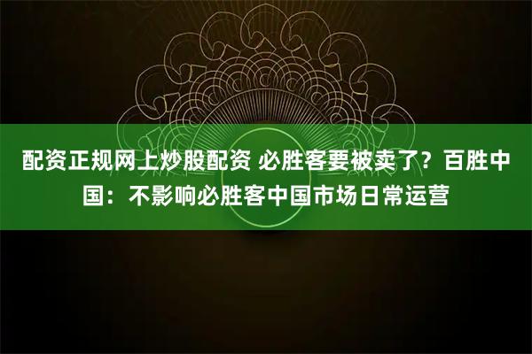 配资正规网上炒股配资 必胜客要被卖了？百胜中国：不影响必胜客中国市场日常运营