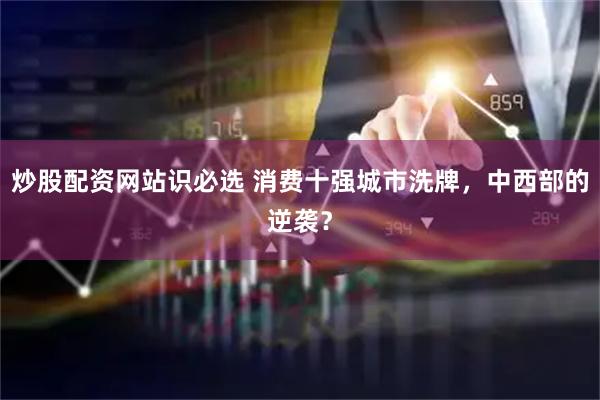 炒股配资网站识必选 消费十强城市洗牌，中西部的逆袭？