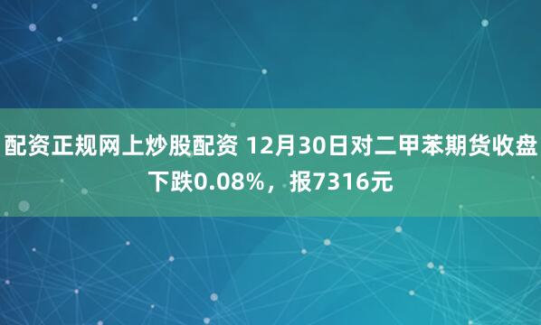 配资正规网上炒股配资 12月30日对二甲苯期货收盘下跌0.08%，报7316元