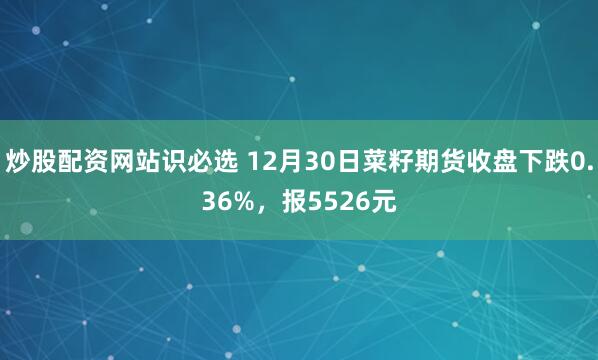 炒股配资网站识必选 12月30日菜籽期货收盘下跌0.36%，报5526元