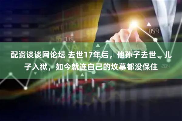 配资谈谈网论坛 去世17年后，他孙子去世、儿子入狱，如今就连自己的坟墓都没保住