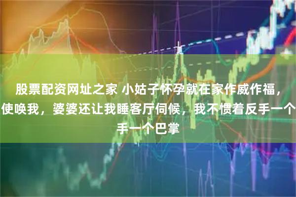 股票配资网址之家 小姑子怀孕就在家作威作福，各种使唤我，婆婆还让我睡客厅伺候，我不惯着反手一个巴掌