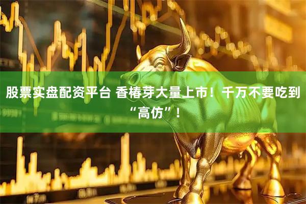 股票实盘配资平台 香椿芽大量上市！千万不要吃到“高仿”！
