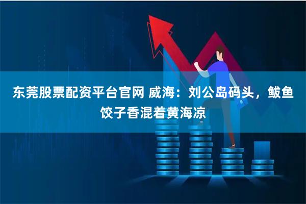 东莞股票配资平台官网 威海：刘公岛码头，鲅鱼饺子香混着黄海凉