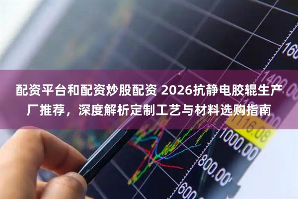 配资平台和配资炒股配资 2026抗静电胶辊生产厂推荐，深度解析定制工艺与材料选购指南