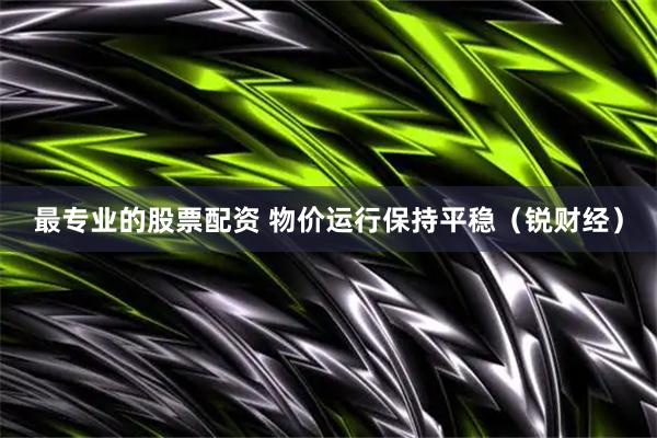 最专业的股票配资 物价运行保持平稳（锐财经）