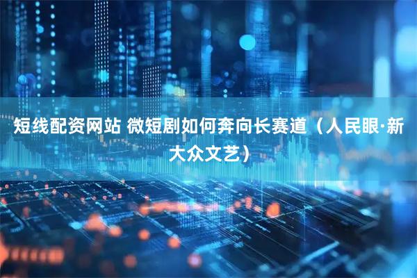 短线配资网站 微短剧如何奔向长赛道（人民眼·新大众文艺）